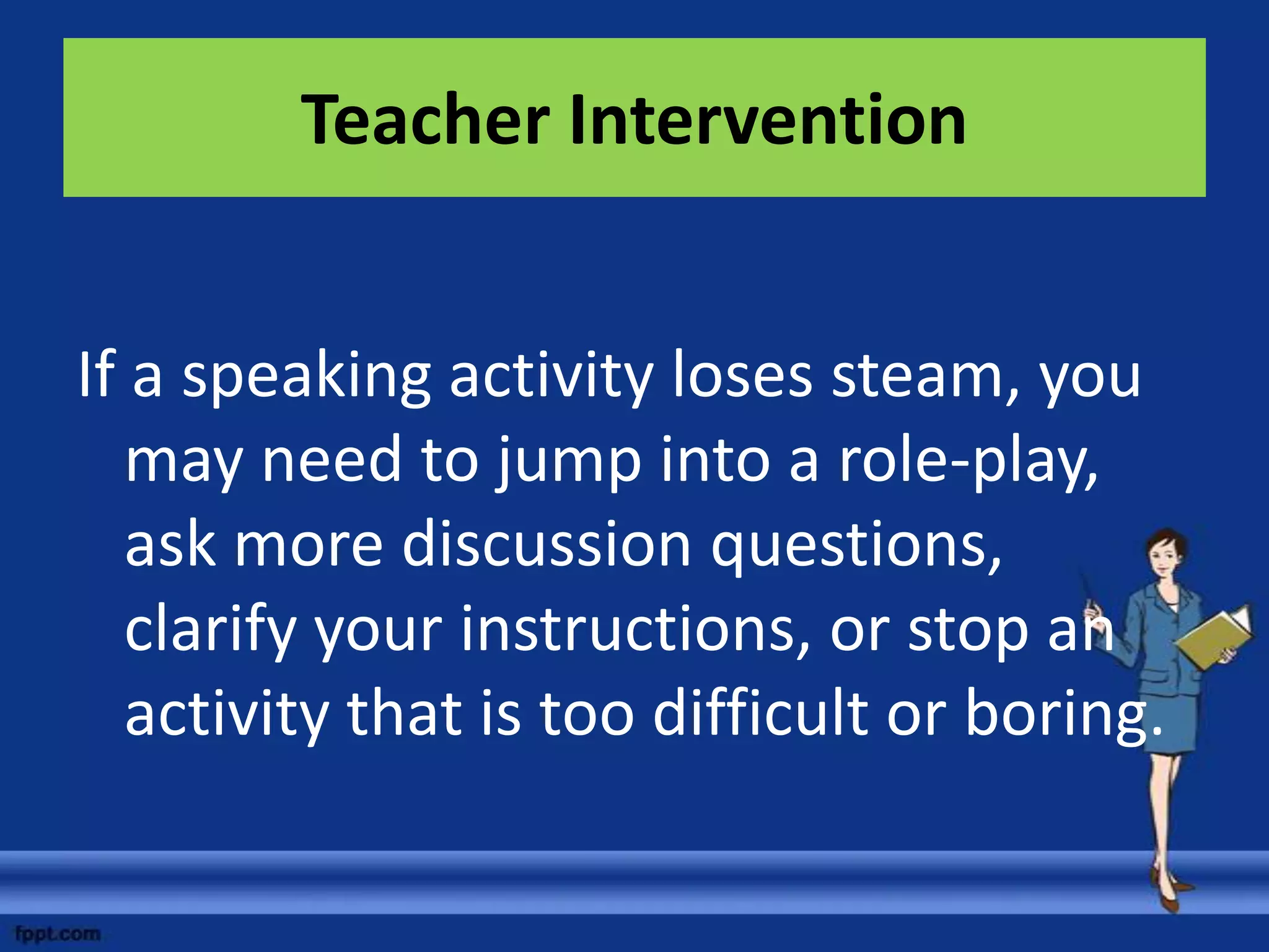 Teacher Intervention


If a speaking activity loses steam, you
   may need to jump into a role-play,
   ask more discussion questions,
   clarify your instructions, or stop an
   activity that is too difficult or boring.
 