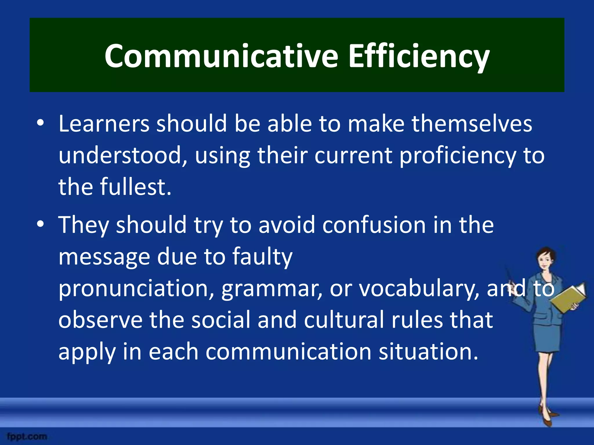 Communicative Efficiency
• Learners should be able to make themselves
  understood, using their current proficiency to
  the fullest.
• They should try to avoid confusion in the
  message due to faulty
  pronunciation, grammar, or vocabulary, and to
  observe the social and cultural rules that
  apply in each communication situation.
 