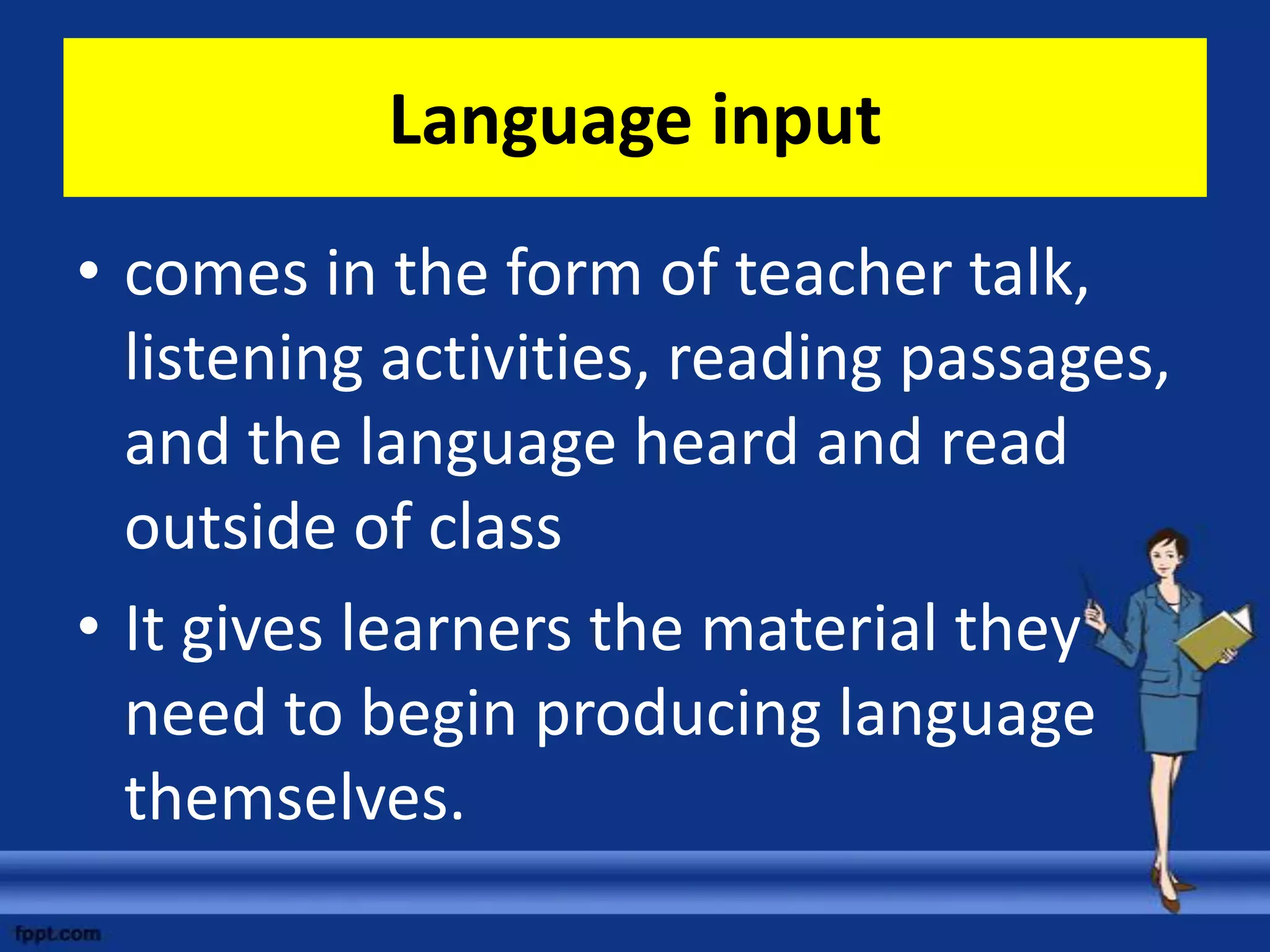 Language input
• comes in the form of teacher talk,
  listening activities, reading passages,
  and the language heard and read
  outside of class
• It gives learners the material they
  need to begin producing language
  themselves.
 