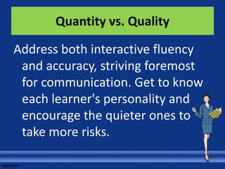 Quantity vs. Quality

Address both interactive fluency
 and accuracy, striving foremost
 for communication. Get to know
 each learner's personality and
 encourage the quieter ones to
 take more risks.
 