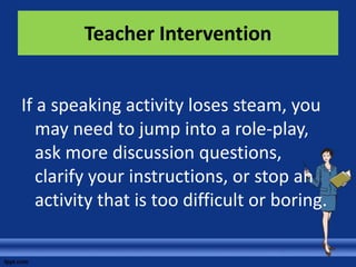 Teacher Intervention


If a speaking activity loses steam, you
   may need to jump into a role-play,
   ask more discussion questions,
   clarify your instructions, or stop an
   activity that is too difficult or boring.
 
