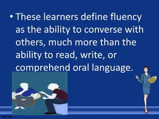 • These learners define fluency
  as the ability to converse with
  others, much more than the
  ability to read, write, or
  comprehend oral language.
 