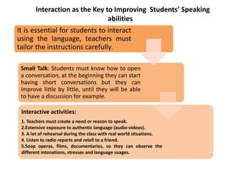 It is essential for students to interact
using the language, teachers must
tailor the instructions carefully.
Small Talk: Students must know how to open
a conversation, at the beginning they can start
having short conversations but they can
improve little by little, until they will be able
to have a discussion for example.
Interactive activities:
1. Teachers must create a need or reason to speak.
2.Extensive exposure to authentic language (audio-videos).
3. A lot of rehearsal during the class with real world situations.
4. Listen to radio reports and retell to a friend.
5.Soap operas, films, documentaries, so they can observe the
different intonations, stresses and language usages.
Interaction as the Key to Improving Students’ Speaking
abilities
 