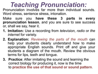 Teaching Pronunciation:
Pronunciation involves far more than individual sounds.
Word stress, sentence stress, intonation.
Make sure you have these 3 parts in every
pronunciation lesson, and you are sure to see success
or, shall we say, hear it.
1. Imitation: Use a recording from television, radio or the
internet for variety.
2. Explanation: Reviewing the parts of the mouth can
help your students clearly understand how to make
appropriate English sounds. Print off and give your
students a diagram of the mouth. Review the obvious
terms for lips, teeth and tongue.
3. Practice: After imitating the sound and learning the
correct biology for producing it, now is the time
to practice the use of that sound or sound pattern.
 