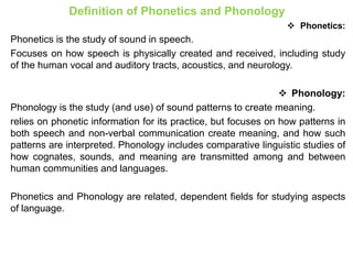 Definition of Phonetics and Phonology
 Phonetics:
Phonetics is the study of sound in speech.
Focuses on how speech is physically created and received, including study
of the human vocal and auditory tracts, acoustics, and neurology.
 Phonology:
Phonology is the study (and use) of sound patterns to create meaning.
relies on phonetic information for its practice, but focuses on how patterns in
both speech and non-verbal communication create meaning, and how such
patterns are interpreted. Phonology includes comparative linguistic studies of
how cognates, sounds, and meaning are transmitted among and between
human communities and languages.
Phonetics and Phonology are related, dependent fields for studying aspects
of language.
 