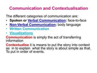 Communication and Contextualisation
The different categories of communication are:
• Spoken or Verbal Communication: face-to-face
• Non-Verbal Communication: body language
• Written Communication
• Visualizations
Communication is simply the act of transferring
information
Contextualise it is means to put the story into context
as in to explain what the story is about simple as that.
To put in order of events.
 
