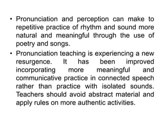 • Pronunciation and perception can make to
repetitive practice of rhythm and sound more
natural and meaningful through the use of
poetry and songs.
• Pronunciation teaching is experiencing a new
resurgence. It has been improved
incorporating more meaningful and
communicative practice in connected speech
rather than practice with isolated sounds.
Teachers should avoid abstract material and
apply rules on more authentic activities.
 