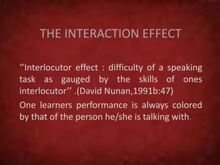 THE INTERACTION EFFECT
‘’Interlocutor effect : difficulty of a speaking
task as gauged by the skills of ones
interlocutor’’ .(David Nunan,1991b:47)
One learners performance is always colored
by that of the person he/she is talking with.
 