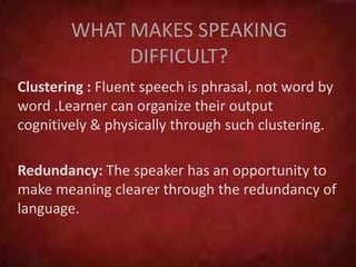 WHAT MAKES SPEAKING
DIFFICULT?
Clustering : Fluent speech is phrasal, not word by
word .Learner can organize their output
cognitively & physically through such clustering.
Redundancy: The speaker has an opportunity to
make meaning clearer through the redundancy of
language.
 