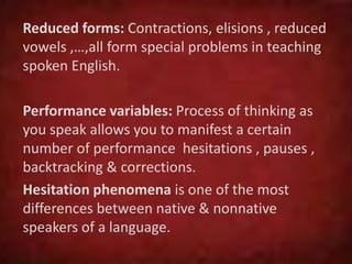 Reduced forms: Contractions, elisions , reduced
vowels ,…,all form special problems in teaching
spoken English.
Performance variables: Process of thinking as
you speak allows you to manifest a certain
number of performance hesitations , pauses ,
backtracking & corrections.
Hesitation phenomena is one of the most
differences between native & nonnative
speakers of a language.
 