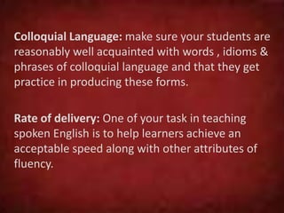 Colloquial Language: make sure your students are
reasonably well acquainted with words , idioms &
phrases of colloquial language and that they get
practice in producing these forms.
Rate of delivery: One of your task in teaching
spoken English is to help learners achieve an
acceptable speed along with other attributes of
fluency.
 