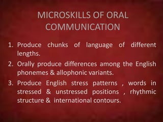MICROSKILLS OF ORAL
COMMUNICATION
1. Produce chunks of language of different
lengths.
2. Orally produce differences among the English
phonemes & allophonic variants.
3. Produce English stress patterns , words in
stressed & unstressed positions , rhythmic
structure & international contours.
 