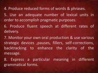 4. Produce reduced forms of words & phrases.
5. Use an adequate number of lexical units in
order to accomplish pragmatic purposes.
6. Produce fluent speech at different rates of
delivery.
7. Monitor your own oral production & use various
strategic devices ,pauses, fillers, self-corrections,
backtracking to enhance the clarity of the
message.
8. Express a particular meaning in different
grammatical forms.
 