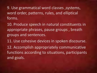 9. Use grammatical word classes ,systems,
word order, patterns, rules, and elliptical
forms.
10. Produce speech in natural constituents in
appropriate phrases, pause groups , breath
groups and sentences.
11. Use cohesive devices in spoken discourse.
12. Accomplish appropriately communicative
functions according to situations, participants
and goals.
 