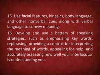 15. Use facial features, kinesics, body language,
and other nonverbal cues along with verbal
language to convey meaning.
16. Develop and use a battery of speaking
strategies, such as emphasizing key words,
rephrasing, providing a context for interpreting
the meaning of words, appealing for help, and
accurately assessing how well your interlocutor
is understanding you.
 