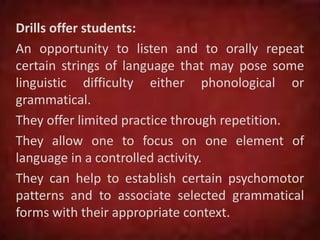 Drills offer students:
An opportunity to listen and to orally repeat
certain strings of language that may pose some
linguistic difficulty either phonological or
grammatical.
They offer limited practice through repetition.
They allow one to focus on one element of
language in a controlled activity.
They can help to establish certain psychomotor
patterns and to associate selected grammatical
forms with their appropriate context.
 