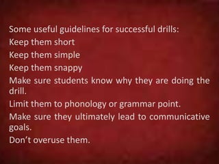 Some useful guidelines for successful drills:
Keep them short
Keep them simple
Keep them snappy
Make sure students know why they are doing the
drill.
Limit them to phonology or grammar point.
Make sure they ultimately lead to communicative
goals.
Don’t overuse them.
 