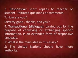 3. Responsive: short replies to teacher or
student –initiated questions or comments.
T: How are you?
S:Pretty good , thanks, and you?
4. Transactional (dialogue): carried out for the
purpose of conveying or exchanging specific
information, is an extended form of responsive
language.
T: What is the main idea in this essay?
S: The United Nations should have more
authority.
 