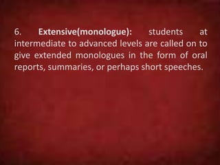 6. Extensive(monologue): students at
intermediate to advanced levels are called on to
give extended monologues in the form of oral
reports, summaries, or perhaps short speeches.
 