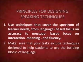 PRINCIPLES FOR DESIGNING
SPEAKING TECHNIQUES
1. Use techniques that cover the spectrum of
learner needs, from language- based focus on
accuracy to message- based focus on
interaction ,meaning , and fluency.
2. Make sure that your tasks include techniques
designed to help students to use the building
blocks of language.
 