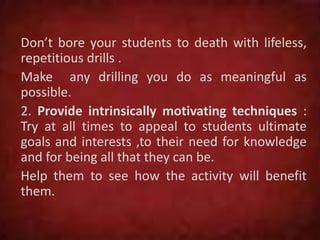 Don’t bore your students to death with lifeless,
repetitious drills .
Make any drilling you do as meaningful as
possible.
2. Provide intrinsically motivating techniques :
Try at all times to appeal to students ultimate
goals and interests ,to their need for knowledge
and for being all that they can be.
Help them to see how the activity will benefit
them.
 