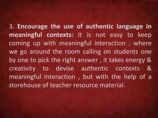 3. Encourage the use of authentic language in
meaningful contexts: It is not easy to keep
coming up with meaningful interaction . where
we go around the room calling on students one
by one to pick the right answer , it takes energy &
creativity to devise authentic contexts &
meaningful interaction , but with the help of a
storehouse of teacher resource material.
 