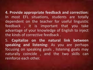 4. Provide appropriate feedback and correction:
In most EFL situations, students are totally
dependent on the teacher for useful linguistic
feedback , it is important that you take
advantage of your knowledge of English to inject
the kinds of corrective feedback .
5. Capitalize on the natural link between
speaking and listening: As you are perhaps
focusing on speaking goals , listening goals may
naturally coincide , and the two skills can
reinforce each other.
 
