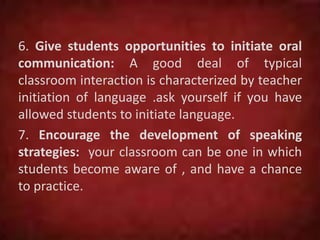 6. Give students opportunities to initiate oral
communication: A good deal of typical
classroom interaction is characterized by teacher
initiation of language .ask yourself if you have
allowed students to initiate language.
7. Encourage the development of speaking
strategies: your classroom can be one in which
students become aware of , and have a chance
to practice.
 