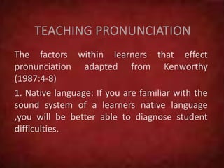 TEACHING PRONUNCIATION
The factors within learners that effect
pronunciation adapted from Kenworthy
(1987:4-8)
1. Native language: If you are familiar with the
sound system of a learners native language
,you will be better able to diagnose student
difficulties.
 