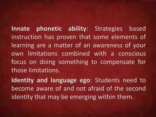 Innate phonetic ability: Strategies based
instruction has proven that some elements of
learning are a matter of an awareness of your
own limitations combined with a conscious
focus on doing something to compensate for
those limitations.
Identity and language ego: Students need to
become aware of and not afraid of the second
identity that may be emerging within them.
 