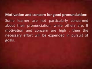 Motivation and concern for good pronunciation:
Some learner are not particularly concerned
about their pronunciation, while others are. If
motivation and concern are high , then the
necessary effort will be expended in pursuit of
goals.
 