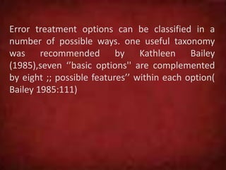 Error treatment options can be classified in a
number of possible ways. one useful taxonomy
was recommended by Kathleen Bailey
(1985),seven ‘’basic options'' are complemented
by eight ;; possible features’’ within each option(
Bailey 1985:111)
 