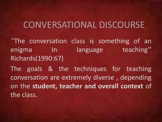 CONVERSATIONAL DISCOURSE
‘’The conversation class is something of an
enigma In language teaching’’
Richards(1990:67)
The goals & the techniques for teaching
conversation are extremely diverse , depending
on the student, teacher and overall context of
the class.
 