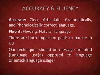 ACCURACY & FLUENCY
Accurate: Clear, Articulate, Grammatically,
and Phonologically correct language.
Fluent: Flowing, Natural language
There are both important goals to pursue in
CLT.
Our techniques should be message oriented
(Language use)as opposed to language
oriented(language usage)
 
