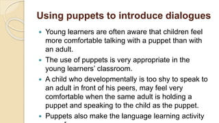 Using puppets to introduce dialogues
 Young learners are often aware that children feel
more comfortable talking with a puppet than with
an adult.
 The use of puppets is very appropriate in the
young learners’ classroom.
 A child who developmentally is too shy to speak to
an adult in front of his peers, may feel very
comfortable when the same adult is holding a
puppet and speaking to the child as the puppet.
 Puppets also make the language learning activity
 