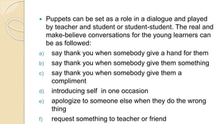  Puppets can be set as a role in a dialogue and played
by teacher and student or student-student. The real and
make-believe conversations for the young learners can
be as followed:
a) say thank you when somebody give a hand for them
b) say thank you when somebody give them something
c) say thank you when somebody give them a
compliment
d) introducing self in one occasion
e) apologize to someone else when they do the wrong
thing
f) request something to teacher or friend
 