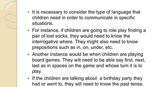  It is necessary to consider the type of language that
children need in order to communicate in specific
situations.
 For instance, if children are going to role play finding a
pair of lost socks, they would need to know the
interrogative where. They might also need to know
prepositions such as in, on, under, etc.
 Another instance would be when children are playing
board games. They will need to be able say first, next,
last as in spaces on the game and whose turn it is to
play.
 If the children are talking about a birthday party they
had or went to, they will need to know the past tense.
 