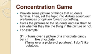 Concentration Game
 Provide some picture of things that students
familiar. Then, set the topic into Asking about your
preferences or opinion toward something.
 Gives the pictures to the students and ask them to
say whether they like the thing in the picture or not.
 For example:
S1 : (Turns over a picture of a chocolate candy
bar). I like chocolate.
(Turns over a picture of potatoes). I don't like
potatoes.
 