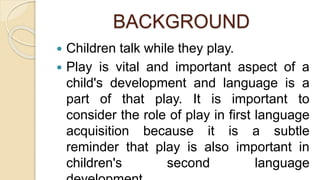 BACKGROUND
 Children talk while they play.
 Play is vital and important aspect of a
child's development and language is a
part of that play. It is important to
consider the role of play in first language
acquisition because it is a subtle
reminder that play is also important in
children's second language
 