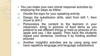  You can make your own choral response activities by
employing the steps as follow:
a) Decide the topic for your speaking activity
b) Design the substitution drills, start from drill 1, then
move to drill 2
c) Personalize the content to the learners in your
classroom, bring in pictures of food items as you
pretend to eat different things or hold up pictures of an
apple and say, I like apples. Then have the students
repeat your sentence, continue it by holding another
pictures
d) Another insightful activities are by using song and
have repetitive language and language substitutions
 