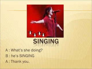 A : What ’s   she  doing? B : he ’s  SINGING A : Thank you. 