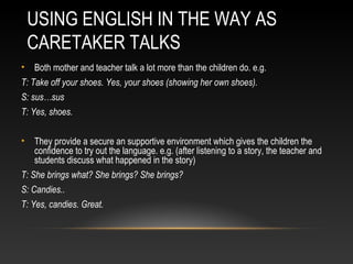 USING ENGLISH IN THE WAY AS
CARETAKER TALKS
•

Both mother and teacher talk a lot more than the children do. e.g.

T: Take off your shoes. Yes, your shoes (showing her own shoes).
S: sus…sus
T: Yes, shoes.
•

They provide a secure an supportive environment which gives the children the
confidence to try out the language. e.g. (after listening to a story, the teacher and
students discuss what happened in the story)

T: She brings what? She brings? She brings?
S: Candies..
T: Yes, candies. Great.

 
