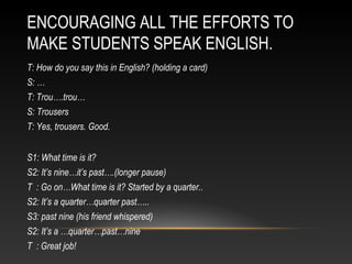 ENCOURAGING ALL THE EFFORTS TO
MAKE STUDENTS SPEAK ENGLISH.
T: How do you say this in English? (holding a card)
S: …
T: Trou….trou…
S: Trousers
T: Yes, trousers. Good.
S1: What time is it?
S2: It’s nine…it’s past….(longer pause)
T : Go on…What time is it? Started by a quarter..
S2: It’s a quarter…quarter past…..
S3: past nine (his friend whispered)
S2: It’s a …quarter…past…nine
T : Great job!

 