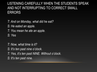 LISTENING CAREFULLY WHEN THE STUDENTS SPEAK
AND NOT INTERRUPTING TO CORRECT SMALL
ERRORS
T: And on Monday, what did he eat?
S: He eated an apple.
T: You mean he ate an apple.
S: Yes
T: Now, what time is it?
S: It’s ten past nine o’clock.
T: Yes, it’s ten past NINE. Without o’clock.
S: It’s ten past nine.

 