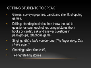 GETTING STUDENTS TO SPEAK
•

Games: surveying games, bandit and sheriff, shopping
games, …

•

Drilling: standing in circles then throw the ball to
question-answer each other, using pictures (from
books or cards), ask and answer questions in
pairs/groups, telephone game

•

Singing: We’re table number one, The finger song, Can
I have a pen?

•

Chanting: What time is it?,

•

Telling/retelling stories

 
