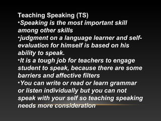 Teaching Speaking (TS)
•Speaking is the most important skill
among other skills
•judgment on a language learner and selfevaluation for himself is based on his
ability to speak.
•It is a tough job for teachers to engage
student to speak, because there are some
barriers and affective filters
•You can write or read or learn grammar
or listen individually but you can not
speak with your self so teaching speaking
needs more consideration

 
