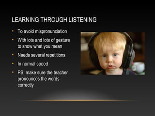 LEARNING THROUGH LISTENING
• To avoid mispronunciation
• With lots and lots of gesture
to show what you mean
• Needs several repetitions
• In normal speed
• PS: make sure the teacher
pronounces the words
correctly

 