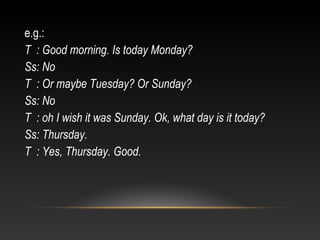 e.g.:
T : Good morning. Is today Monday?
Ss: No
T : Or maybe Tuesday? Or Sunday?
Ss: No
T : oh I wish it was Sunday. Ok, what day is it today?
Ss: Thursday.
T : Yes, Thursday. Good.

 