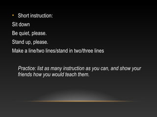 • Short instruction:
Sit down
Be quiet, please.
Stand up, please.
Make a line/two lines/stand in two/three lines
Practice: list as many instruction as you can, and show your
friends how you would teach them.

 