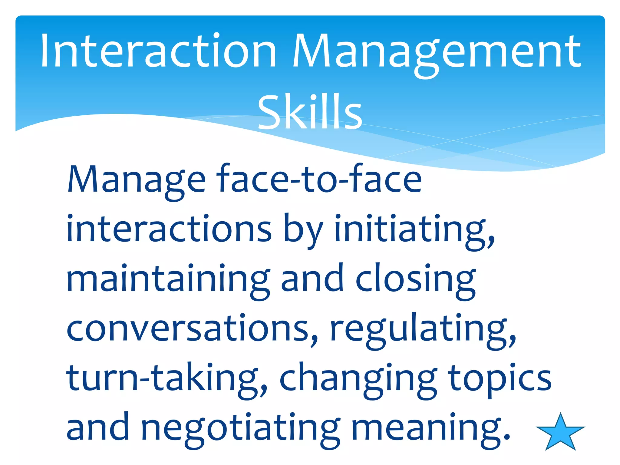 Interaction Management 
Skills 
Manage face-to-face 
interactions by initiating, 
maintaining and closing 
conversations, regulating, 
turn-taking, changing topics 
and negotiating meaning. 
 